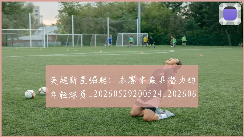 英超新星崛起:本赛季最具潜力的年轻球员_20260529200524_20260610170041