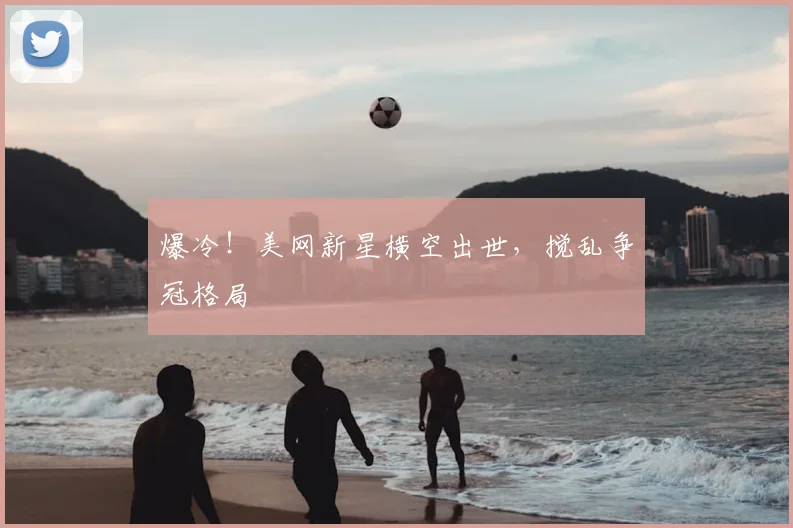 爆冷！美网新星横空出世，搅乱争冠格局