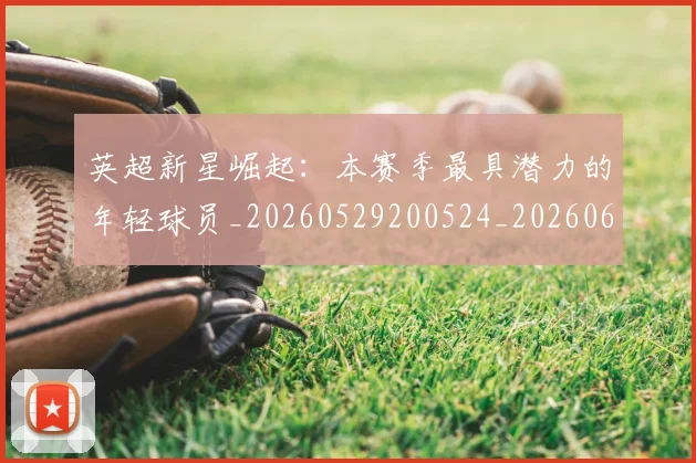英超新星崛起：本赛季最具潜力的年轻球员_20260529200524_20260610170041