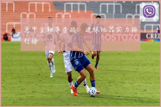 意甲金靴争夺战：进球机器实力排行榜