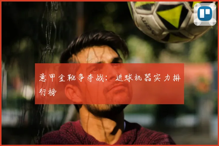 意甲金靴争夺战：进球机器实力排行榜